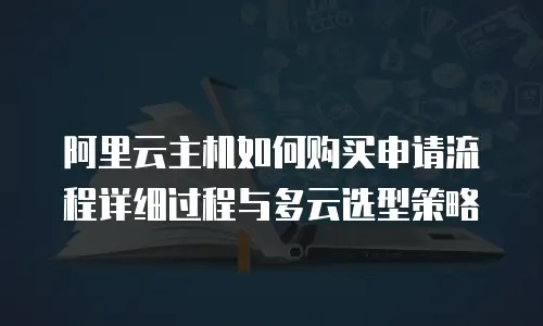 阿里云主机如何购买申请流程详细过程与多云选型策略