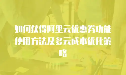 如何获得阿里云优惠券功能使用方法及多云成本优化策略