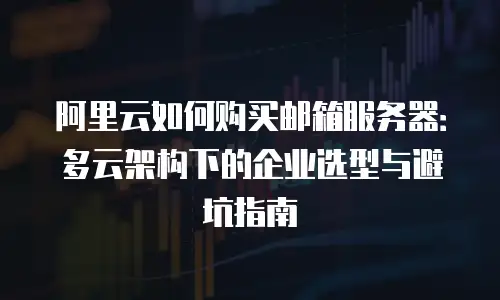 阿里云如何购买邮箱服务器：多云架构下的企业选型与避坑指南