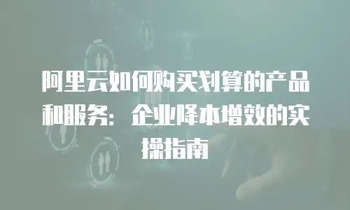阿里云如何购买划算的产品和服务：企业降本增效的实操指南