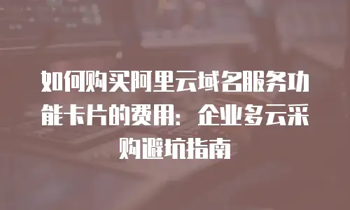 如何购买阿里云域名服务功能卡片的费用：企业多云采购避坑指南