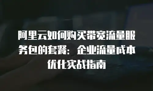 阿里云如何购买带宽流量服务包的套餐：企业流量成本优化实战指南