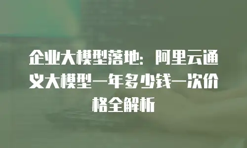 企业大模型落地：阿里云通义大模型一年多少钱一次价格全解析