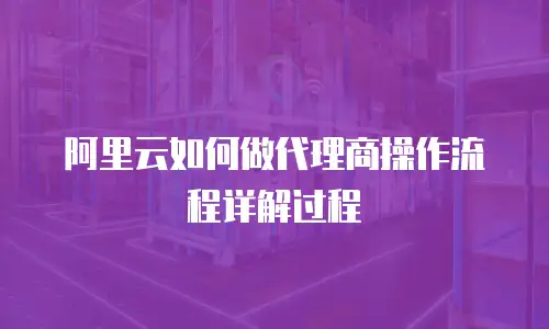 阿里云如何做代理商操作流程详解过程