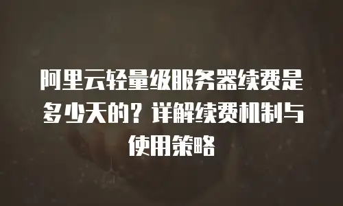 阿里云轻量级服务器续费是多少天的？详解续费机制与使用策略