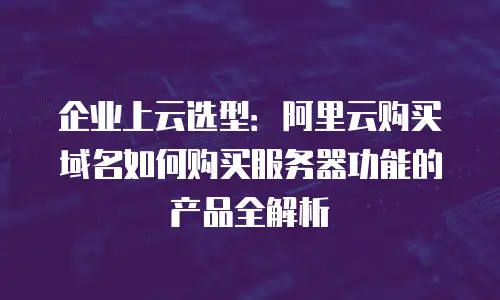 企业上云选型：阿里云购买域名如何购买服务器功能的产品全解析
