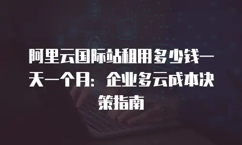 阿里云国际站租用多少钱一天一个月：企业多云成本决策指南