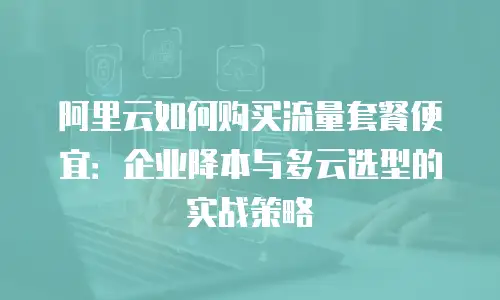 阿里云如何购买流量套餐便宜：企业降本与多云选型的实战策略