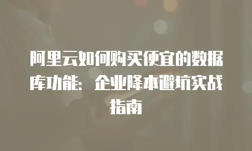 阿里云如何购买便宜的数据库功能：企业降本避坑实战指南