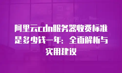 阿里云cdn服务器收费标准是多少钱一年：全面解析与实用建议