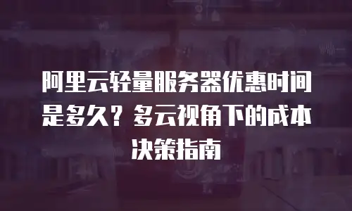 阿里云轻量服务器优惠时间是多久？多云视角下的成本决策指南