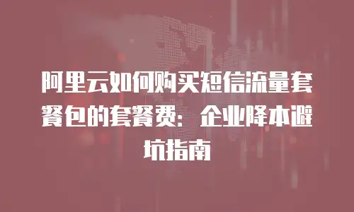 阿里云如何购买短信流量套餐包的套餐费：企业降本避坑指南
