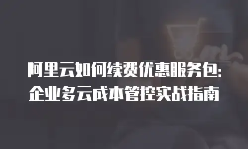 阿里云如何续费优惠服务包：企业多云成本管控实战指南