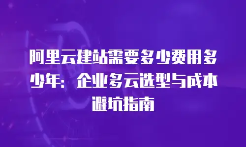 阿里云建站需要多少费用多少年：企业多云选型与成本避坑指南