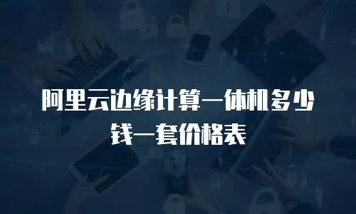 阿里云边缘计算一体机多少钱一套价格表