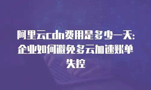 阿里云cdn费用是多少一天：企业如何避免多云加速账单失控