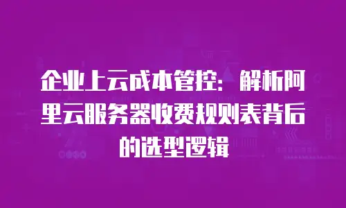 企业上云成本管控：解析阿里云服务器收费规则表背后的选型逻辑
