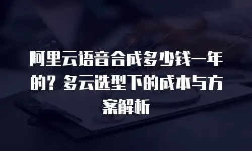 阿里云语音合成多少钱一年的？多云选型下的成本与方案解析
