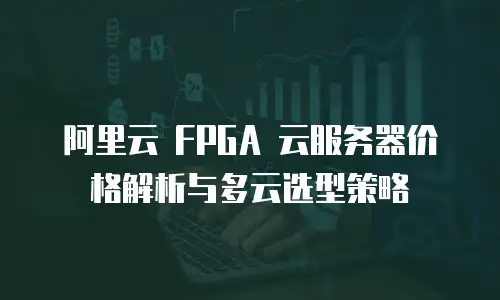阿里云 FPGA 云服务器价格解析与多云选型策略