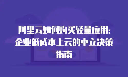 阿里云如何购买轻量应用：企业低成本上云的中立决策指南