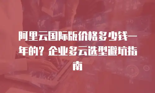 阿里云国际版价格多少钱一年的？企业多云选型避坑指南