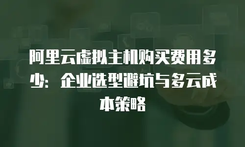 阿里云虚拟主机购买费用多少：企业选型避坑与多云成本策略