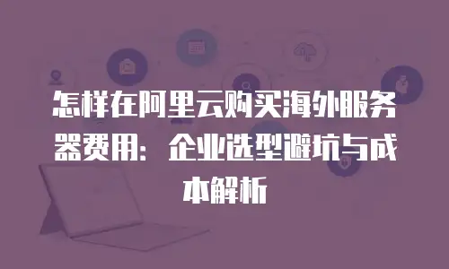 怎样在阿里云购买海外服务器费用：企业选型避坑与成本解析