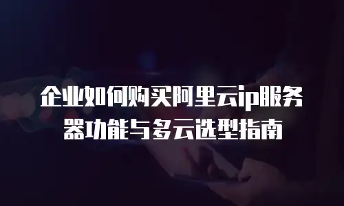 企业如何购买阿里云ip服务器功能与多云选型指南