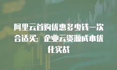 阿里云首购优惠多少钱一次合适买：企业云资源成本优化实战