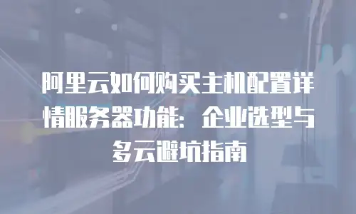 阿里云如何购买主机配置详情服务器功能：企业选型与多云避坑指南