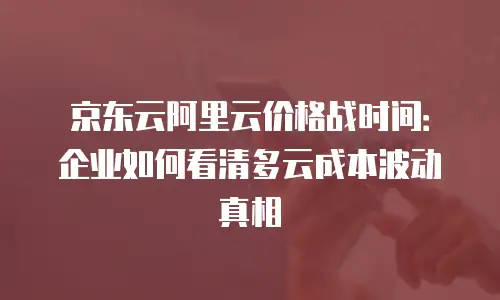 京东云阿里云价格战时间：企业如何看清多云成本波动真相