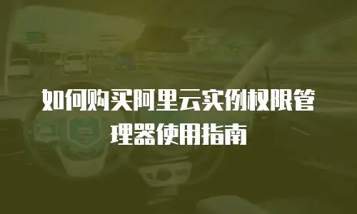 如何购买阿里云实例权限管理器使用指南