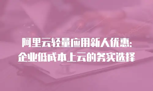 阿里云轻量应用新人优惠：企业低成本上云的务实选择