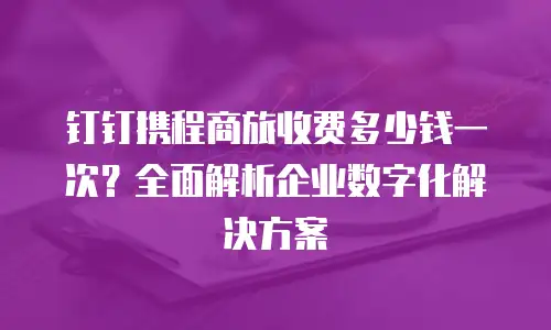 钉钉携程商旅收费多少钱一次？全面解析企业数字化解决方案