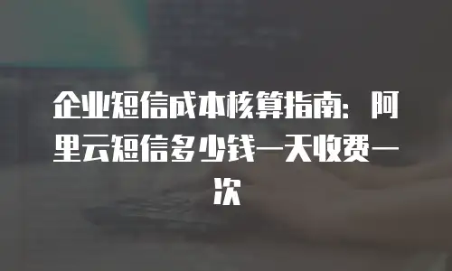 企业短信成本核算指南：阿里云短信多少钱一天收费一次