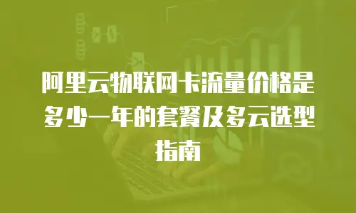 阿里云物联网卡流量价格是多少一年的套餐及多云选型指南