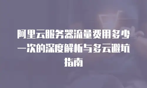 阿里云服务器流量费用多少一次的深度解析与多云避坑指南