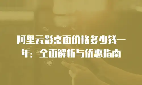 阿里云影桌面价格多少钱一年：全面解析与优惠指南