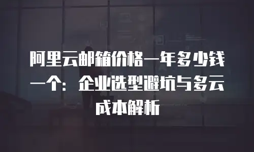 阿里云邮箱价格一年多少钱一个：企业选型避坑与多云成本解析