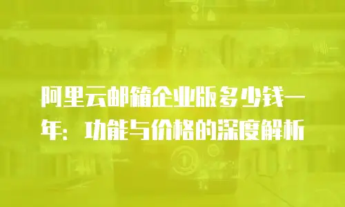 阿里云邮箱企业版多少钱一年：功能与价格的深度解析