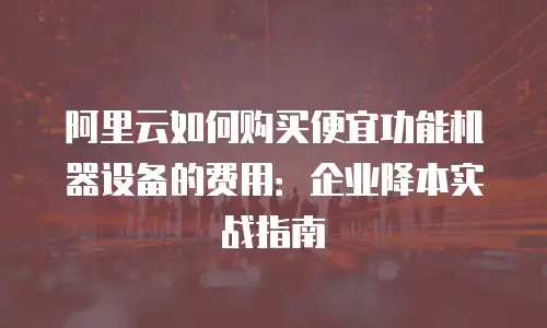 阿里云如何购买便宜功能机器设备的费用：企业降本实战指南