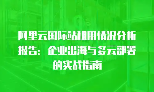 阿里云国际站租用情况分析报告：企业出海与多云部署的实战指南