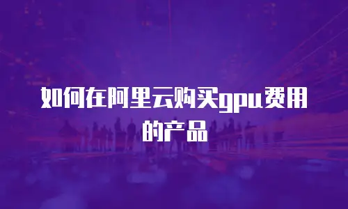 如何在阿里云购买gpu费用的产品