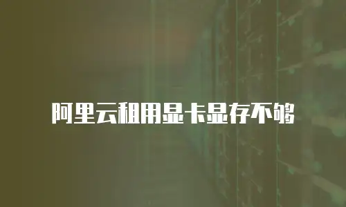 阿里云租用显卡显存不够