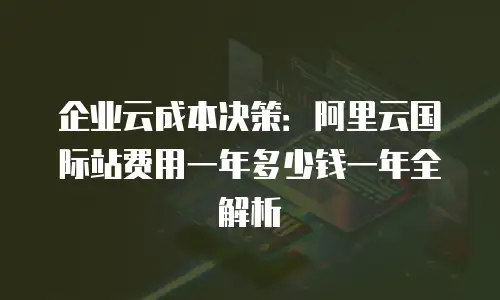 企业云成本决策：阿里云国际站费用一年多少钱一年全解析