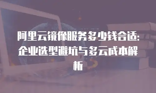 阿里云镜像服务多少钱合适：企业选型避坑与多云成本解析