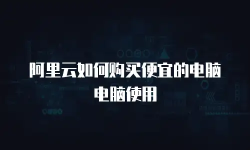 阿里云如何购买便宜的电脑电脑使用