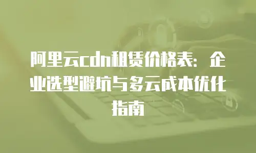阿里云cdn租赁价格表：企业选型避坑与多云成本优化指南