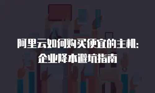 阿里云如何购买便宜的主机：企业降本避坑指南