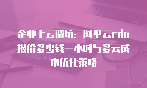 企业上云避坑：阿里云cdn报价多少钱一小时与多云成本优化策略